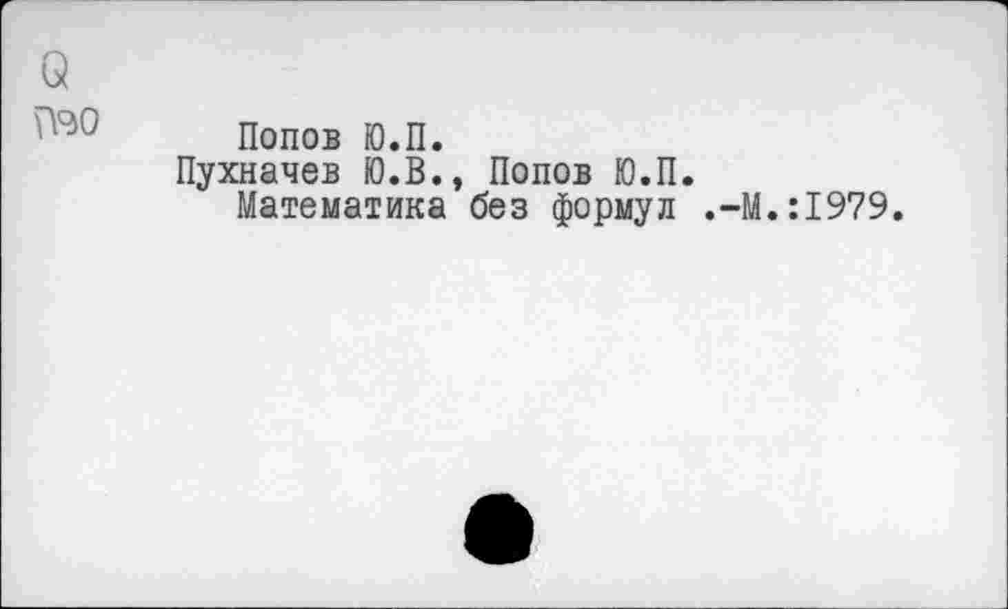 ﻿о
№° Попов Ю.П.
Пухначев Ю.В., Попов Ю.П.
Математика без формул .-М.:1979.